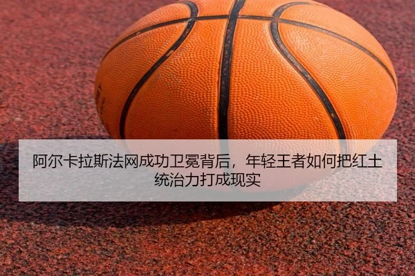 阿尔卡拉斯法网成功卫冕背后，年轻王者如何把红土统治力打成现实